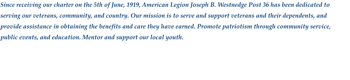 Since receiving our charter on the 5th of June, 1919, American Legion Joseph B. Westnedge Post 36 has been dedicated to serving our veterans, community, and country. Our mission is to serve and support veterans and their dependents, and provide assistance in obtaining the benefits and care they have earned. Promote patriotism through community service, public events, and education. Mentor and support our local youth.