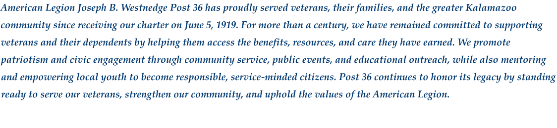 American Legion Joseph B. Westnedge Post 36 has proudly served veterans, their families, and the greater Kalamazoo community since receiving our charter on June 5, 1919. For more than a century, we have remained committed to supporting veterans and their dependents by helping them access the benefits, resources, and care they have earned. We promote patriotism and civic engagement through community service, public events, and educational outreach, while also mentoring and empowering local youth to become responsible, service‑minded citizens. Post 36 continues to honor its legacy by standing ready to serve our veterans, strengthen our community, and uphold the values of the American Legion.