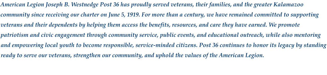 American Legion Joseph B. Westnedge Post 36 has proudly served veterans, their families, and the greater Kalamazoo community since receiving our charter on June 5, 1919. For more than a century, we have remained committed to supporting veterans and their dependents by helping them access the benefits, resources, and care they have earned. We promote patriotism and civic engagement through community service, public events, and educational outreach, while also mentoring and empowering local youth to become responsible, service‑minded citizens. Post 36 continues to honor its legacy by standing ready to serve our veterans, strengthen our community, and uphold the values of the American Legion.