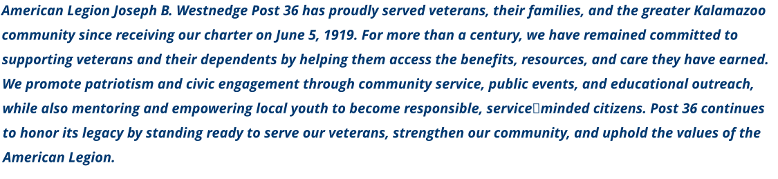American Legion Joseph B. Westnedge Post 36 has proudly served veterans, their families, and the greater Kalamazoo community since receiving our charter on June 5, 1919. For more than a century, we have remained committed to supporting veterans and their dependents by helping them access the benefits, resources, and care they have earned. We promote patriotism and civic engagement through community service, public events, and educational outreach, while also mentoring and empowering local youth to become responsible, service‑minded citizens. Post 36 continues to honor its legacy by standing ready to serve our veterans, strengthen our community, and uphold the values of the American Legion.